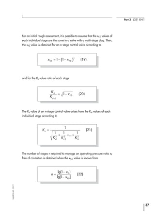 For an initial rough assessment, it is possible to assume that the xFZi values of
each individual stage are the same in a valve with a multi-stage plug. Then,
the xFZ value is obtained for an n-stage control valve according to
and for the Kv value ratio of each stage
The Kv value of an n-stage control valve arises from the Kvi values of each
individual stage according to
The number of stages n required to manage an operating pressure ratio xF
free of cavitation is obtained when the xFZi value is known from
37
Part 3 ⋅ L351 EN
SAMSONAG⋅03/11
( )x xFZ FZi
n
= − −1 1 (19)
K
K
xvi
vi
FZi
+
= −
1
1 (20)
K
K K K
v
v v vn
=
+ + +
1
1 1 1
1
2
2
2 2
...
(21)
n
x
x
F
FZi
=
−
−
lg( )
lg( )
1
1
(22)
 