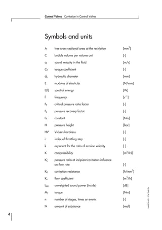 Symbols and units
A free cross-sectional area at the restriction [mm2
]
C bubble volume per volume unit [-]
cF sound velocity in the fluid [m/s]
CT torque coefficient [-]
dh hydraulic diameter [mm]
E modulus of elasticity [N/mm]
E(f) spectral energy [W]
f frequency [s–1
]
FF critical pressure ratio factor [-]
FL pressure recovery factor [-]
G constant [Nm]
H pressure height [bar]
HV Vickers hardness [-]
i index of throttling step [-]
k exponent for the ratio of erosion velocity [-]
K compressibility [m2
/N]
KC pressure ratio at incipient cavitation influence
on flow rate [-]
KR cavitation resistance [h/mm3
]
Kv flow coefficient [m3
/h]
LWi unweighted sound power (inside) [dB]
MT torque [Nm]
n number of stages, times or events [-]
N amount of substance [mol]
4
Control Valves ⋅ Cavitation in Control Valves
SAMSONAG⋅V74/Dob/Zin
 