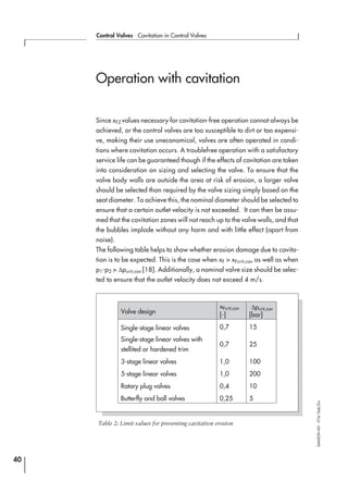 Operation with cavitation
Since xFZ values necessary for cavitation-free operation cannot always be
achieved, or the control valves are too susceptible to dirt or too expensi-
ve, making their use uneconomical, valves are often operated in condi-
tions where cavitation occurs. A troublefree operation with a satisfactory
service life can be guaranteed though if the effects of cavitation are taken
into consideration on sizing and selecting the valve. To ensure that the
valve body walls are outside the area at risk of erosion, a larger valve
should be selected than required by the valve sizing simply based on the
seat diameter. To achieve this, the nominal diameter should be selected to
ensure that a certain outlet velocity is not exceeded. It can then be assu-
med that the cavitation zones will not reach up to the valve walls, and that
the bubbles implode without any harm and with little effect (apart from
noise).
The following table helps to show whether erosion damage due to cavita-
tion is to be expected. This is the case when xF > xFcrit,cav as well as when
p1-p2 > ∆pcrit,cav [18]. Additionally, a nominal valve size should be selec-
ted to ensure that the outlet velocity does not exceed 4 m/s.
40
Control Valves ⋅ Cavitation in Control Valves
SAMSONAG⋅V74/Dob/Zin
Valve design
xFcrit,cav
[-]
∆pcrit,cav
[bar]
Single-stage linear valves 0,7 15
Single-stage linear valves with
stellited or hardened trim
0,7 25
3-stage linear valves 1,0 100
5-stage linear valves 1,0 200
Rotary plug valves 0,4 10
Butterfly and ball valves 0,25 5
Table 2: Limit values for preventing cavitation erosion
 