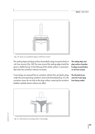 The sealing slope and plug surface of parabolic plugs are particularly at
risk from erosion (Fig. 20).The area around the sealing edge should be
given a Stellite facing. A hard facing of the whole surface is recommen-
ded when the cavitation intensity increases.
V-port plugs are exposed less to cavitation attacks than parabolic plugs
under the same operating conditions. Due to the diverted jet (Fig. 21), the
cavitation zones do not stick to the plug surface, meaning the cavitation
bubbles implode almost without any effect.
41
Part 3 ⋅ L351 EN
SAMSONAG⋅03/11
Fig. 20: Areas of a parabolic plug at risk from erosion
Fig. 21: Diverted jet occurring with a V-port plug
The diverted jet pre-
vents the V-port plug
from being eroded
The sealing slope and
plug surface of parabo-
lic plugs are particulary
at risk from erosion
 