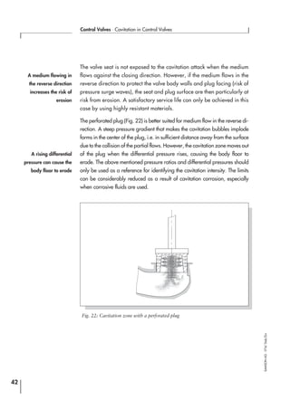 The valve seat is not exposed to the cavitation attack when the medium
flows against the closing direction. However, if the medium flows in the
reverse direction to protect the valve body walls and plug facing (risk of
pressure surge waves), the seat and plug surface are then particularly at
risk from erosion. A satisfactory service life can only be achieved in this
case by using highly resistant materials.
The perforated plug (Fig. 22) is better suited for medium flow in the reverse di-
rection. A steep pressure gradient that makes the cavitation bubbles implode
forms in the center of the plug, i.e. in sufficient distance away from the surface
due to the collision of the partial flows. However, the cavitation zone moves out
of the plug when the differential pressure rises, causing the body floor to
erode. The above mentioned pressure ratios and differential pressures should
only be used as a reference for identifying the cavitation intensity. The limits
can be considerably reduced as a result of cavitation corrosion, especially
when corrosive fluids are used.
42
Control Valves ⋅ Cavitation in Control Valves
SAMSONAG⋅V74/Dob/Zin
A rising differential
pressure can cause the
body floor to erode
A medium flowing in
the reverse direction
increases the risk of
erosion
Fig. 22: Cavitation zone with a perforated plug
 