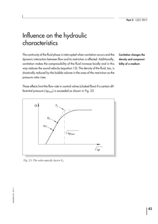Influence on the hydraulic
characteristics
The continuity of the fluid phase is interrupted when cavitation occurs and the
dynamic interaction between flow and its restriction is affected. Additionally,
cavitation makes the compressibility of the fluid increase locally and in this
way reduces the sound velocity (equation 13). The density of the fluid, too, is
drastically reduced by the bubble volume in the area of the restriction as the
pressure ratio rises.
These effects limit the flow rate in control valves (choked flow) if a certain dif-
ferential pressure (∆pmax) is exceeded as shown in Fig. 23.
43
Part 3 ⋅ L351 EN
SAMSONAG⋅03/11
Cavitation changes the
density and compressi-
bility of a medium
xFZ
KC
FL
∆p
Q
∆pmax
Fig. 23: The valve-specific factor FL
 