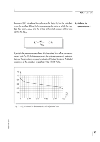 Baumann [20] introduced the valve-specific factor FL for the ratio bet-
ween the smallest differential pressure across the valve at which the cho-
ked flow starts, ∆pmax and the critical differential pressure at the vena
contracta, ∆pDK.
FL value is the pressure recovery factor. It is determined from a flow rate measu-
rement as in Fig. 23. In this measurement, the upstream pressure is kept cons-
tant and the downstream pressure is reduced until choked flow starts. A detailed
description of the procedure is specified in IEC 60534, Part 3.
45
Part 3 ⋅ L351 EN
SAMSONAG⋅03/11
F
p
pL
DK
2
=
∆
∆
max
(25)
0.600 0.400.20
0.6
0.7
0.8
0.9
1.0
1.000.80
FF
pV
pC
Fig. 25: FF factor used to determine the critical pressure ratio
FL: the factor for
pressure recovery
 