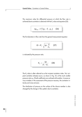 The maximum value for differential pressure at which the flow rate is
achieved due to cavitation is obtained with the FL value and equation (23).
The first deviation in flow rate from the general measurement equation
is indicated by the pressure ratio.
The Kc value is often referred to as the incipient cavitation index. Yet, inci-
pient cavitation already occurs, as shown in Fig. 23, at the much smaller
pressure ratio xFZ. If both coefficients are confused with another, it causes se-
rious mistakes in the assessment of the pressure recovery, the cavitation in-
tensity and noise emission.
The distribution of pressure on the surface of the closure member is also
changed by the change in flow pattern due to cavitation.
46
Control Valves ⋅ Cavitation in Control Valves
SAMSONAG⋅V74/Dob/Zin
( )∆p F p F pL F Vmax = − ⋅2
1
(26)
K
p
p pC
V
=
−
∆
1
(28)
Q K pv= ⋅ ⋅∆
ρ
ρ0
(27)
 