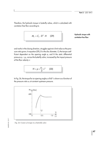 Therefore, the hydraulic torque in butterfly valves, which is calculated with
cavitation-free flow according to
and works in the closing direction, struggles against a limit value as the pres-
sure ratio grows. In equation (29), D is the disc diameter, CT the torque coef-
ficient dependent on the opening angle ϕ, and H the static differential
pressure p1 – p2 across the butterfly valve, increased by the impact pressure
of the flow velocity v:
In Fig. 26, the torque for an opening angle ϕ of 60° is shown as a function of
the pressure ratio xF at constant upstream pressure.
47
Part 3 ⋅ L351 EN
SAMSONAG⋅03/11
Hydraulic torque with
cavitation-free flow
600
100
0 0.5
FL²
1.0
xF
MT [Nm]
[-]
Fig. 26: Course of torque in a butterfly valve
H p F
= +
ρ
ν
2
2
(30)
M C D HT T
= ⋅ ⋅3
(29)
 