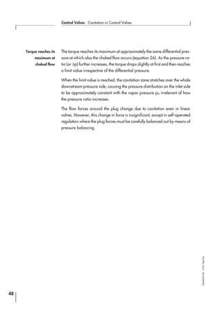 The torque reaches its maximum at approximately the same differential pres-
sure at which also the choked flow occurs (equation 26). As the pressure ra-
tio (or ∆p) further increases, the torque drops slightly at first and then reaches
a limit value irrespective of the differential pressure.
When the limit value is reached, the cavitation zone stretches over the whole
downstream pressure side, causing the pressure distribution on the inlet side
to be approximately constant with the vapor pressure pV irrelevant of how
the pressure ratio increases.
The flow forces around the plug change due to cavitation even in linear
valves. However, this change in force is insignificant, except in self-operated
regulators where the plug forces must be carefully balanced out by means of
pressure balancing.
48
Control Valves ⋅ Cavitation in Control Valves
SAMSONAG⋅V74/Dob/Zin
Torque reaches its
maximum at
choked flow
 