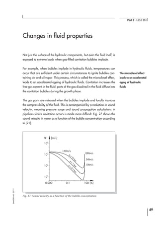 Changes in fluid properties
Not just the surface of the hydraulic components, but even the fluid itself, is
exposed to extreme loads when gas-filled cavitation bubbles implode.
For example, when bubbles implode in hydraulic fluids, temperatures can
occur that are sufficient under certain circumstances to ignite bubbles con-
taining air and oil vapor. This process, which is called the microdiesel effect,
leads to an accelerated ageing of hydraulic fluids. Cavitation increases the
free gas content in the fluid: parts of the gas dissolved in the fluid diffuse into
the cavitation bubbles during the growth phase.
The gas parts are released when the bubbles implode and locally increase
the compressibility of the fluid. This is accompanied by a reduction in sound
velocity, meaning pressure surge and sound propagation calculations in
pipelines where cavitation occurs is made more difficult. Fig. 27 shows the
sound velocity in water as a function of the bubble concentration according
to [21].
49
Part 3 ⋅ L351 EN
SAMSONAG⋅03/11
The microdiesel effect
leads to an accelerated
aging of hydraulic
fluids
104
[m/s]
[%]
103
102
101
0.0001 0.1 100
1080m/s
1500m/s
p
=
10
bar
p
=
1
bar
p
=
0.1
bar
340m/s
108m/s
cF
Fig. 27: Sound velocity as a function of the bubble concentration
 