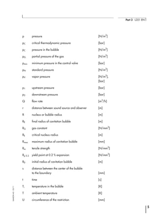 p pressure [N/m2
]
pC critical thermodynamic pressure [bar]
pC pressure in the bubble [N/m2
]
pG partial pressure of the gas [N/m2
]
pmin minimum pressure in the control valve [bar]
pN standard pressure [N/m2
]
pV vapor pressure [N/m2
],
[bar]
p1 upstream pressure [bar]
p2 downstream pressure [bar]
Q flow rate [m3
/h]
r distance between sound source and observer [m]
R nucleus or bubble radius [m]
RE final radius of cavitation bubble [m]
RG gas constant [N/mm2
]
Rk critical nucleus radius [m]
Rmax maximum radius of cavitation bubble [mm]
Rm tensile strength [N/mm2
]
Rp 0.2 yield point at 0.2 % expansion [N/mm2
]
R0 initial radius of cavitation bubble [m]
s distance between the center of the bubble
to the boundary [mm]
t time [s]
Ti temperature in the bubble [K]
T ambient temperature [K]
U circumference of the restriction [mm]
5
Part 3 ⋅ L351 EN
SAMSONAG⋅03/11
 