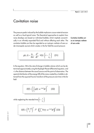 Cavitation noise
The pressure peaks induced by the bubble implosions cause material erosion
as well as a loud typical noise. The theoretical approaches to explain how
noise develops are based on individual bubbles which implode concentri-
cally in an infinitely expanded fluid and without affecting each other. The
cavitation bubble can then be regarded as an isotropic radiator of zero or-
der (monopole source) which creates in the far field the sound pressure
In the equation, V(t) is the rate of change in bubble volume which can be de-
termined approximately using the Rayleigh-Plesset differential equation, and
r is the distance between the sound source and the point of observation. The
spectral distribution of the energy E(f) of the noise created by a bubble is ob-
tained from the squared Fourier transform of the pressure over time in the far
field
while neglecting the retarded time t
r
cf
−






51
Part 3 ⋅ L351 EN
SAMSONAG⋅03/11
Cavitation bubbles act
as an isotropic radiator
of zero order
p r t
r
d
dt
V t t
r
c
F
F
( , ) ( )= ⋅ ⋅ ⋅ −






ρ
π4
2
2
(31)
E f p t e dtift
( ) ( )= ⋅






−
−∞
+∞
∫
2
2
π
(32)
( )( )E f
r
f V t e dtift
( ) =
⋅




 ⋅ ⋅ ⋅ −
−∞
+∞
∫
ρ π π
2
4 2
2
(33)
 