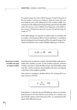 The spectral energy rises at first with the frequency f raised to the power of
four and reaches a maximum at a frequency whose the inverse ratio is ap-
proximately the same as the collapsing time of the cavitation bubble. As a
consequence of the collapsing time being directly proportional to the bubble
radius, the maximum noise is shifted to lower frequencies as the bubble ra-
dius increases. At frequencies above the maximum, the spectral energy de-
creases at f –2/5
.
If the bubble collapses are observed as random events not connected with
one another, whose frequency follows a Poisson distribution, it is possible to
derive the total spectral sound energy Etotal(f) from the spectral energy of indi-
vidual events E(f) and a mean number of bubble collapses per unit of time n.
These theoretical considerations made for individual bubbles apply approxi-
mately when cavitation just starts. As the cavitation progresses, distinctive
cavitation zones form in which the effects of each individual bubble overlap
each other, and the contribution of each bubble to the entire noise depends
on the history of the neighboring bubble.
More extensive investigations therefore observe the cavitating fluid as a
quasi-continuum of density
In the equation, C is the total volume of all bubbles per volume unit. Lyamshev
[22] discovered on this basis that the sound intensity of a cavitation zone
equals the flow velocity raised to the power of four, or is proportional to the
square of the differential pressure.
52
Control Valves ⋅ Cavitation in Control Valves
SAMSONAG⋅V74/Dob/Zin
E f n E ftotal( ) ( )= ⋅ (34)
Observations of individ-
ual bubbles only apply
to incipient cavitation
ρ
ρ
=
+
F
C( )1
(35)
 