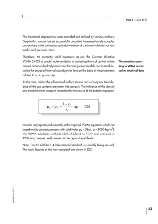 The theoretical approaches were extended and refined by various authors.
Despite this, no one has yet successfully described the exceptionally complex
correlations in the cavitation zone downstream of a control valve for various
media and pressure ratios.
Therefore, the currently valid equations as per the German directive
VDMA 24422 to predict noise emission of cavitating flows of control valves
are not based on hydrodynamic and thermodynamic models, but instead de-
scribe the course of internal sound power level on the basis of measurements
related to xF, z, ρF and ∆p.
In this case, neither the influence of surface tension nor viscosity nor the influ-
ence of the gas contents are taken into account. The influence of the density
and the differential pressure important for the course of the bubble implosion
are also only reproduced inexactly in the empirical VDMA equations which are
based mainly on measurements with cold water (pV ≈ 0 bar, ρF ≈1000 kg/m3
).
The VDMA calculation methods [23] introduced in 1979 and improved in
1989 are, however, well proven and recognized worldwide.
Note: The IEC 60534-8-4 international standard is currently being revised.
The main features of the new standard are shown in [25].
53
Part 3 ⋅ L351 EN
SAMSONAG⋅03/11
The equations accor-
ding to VDMA are ba-
sed on empirical data
p p
x
x
pV
F
F
2
1
− =
−
⋅ ∆ (36)
 