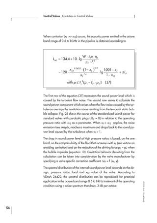 When cavitation (xF >> xFZ) occurs, the acoustic power emitted in the octave
band range of 0.5 to 8 kHz in the pipeline is obtained according to
The first row of the equation (37) represents the sound power level which is
caused by the turbulent flow noise. The second row serves to calculate the
sound power component which arises when the flow noise caused by the tur-
bulence overlaps the cavitation noise resulting from the temporal static bub-
ble collapse. Fig. 28 shows the course of the standardized sound power for
standard valves with parabolic plugs (∆LF = 0) in relation to the operating
pressure ratio with xFZ as a parameter. When xF > xFZ applies, the noise
emission rises steeply, reaches a maximum and drops back to the sound po-
wer level caused by the turbulence when xF = 1.
The drop in sound power level at high pressure ratios is based, on the one
hand, on the compressibility of the fluid that increases with xF (see section on
avoiding cavitation) and on the reduction of the driving force p2 – pV when
the bubble implodes (equation 10). Cavitation behavior deviating from the
calculation can be taken into consideration by the valve manufacturer by
specifying a valve-specific correction coefficient ∆LF = f (xF, y).
The spectral distribution of the internal sound power level depends on the de-
sign, pressure ratios, load and xFZ value of the valve. According to
VDMA 24422, the spectral distribution can be reproduced for practical
application in the octave band range 0.5 to 8 kHz irrelevant of the operating
condition using a noise spectrum that drops 3 dB per octave.
54
Control Valves ⋅ Cavitation in Control Valves
SAMSONAG⋅V74/Dob/Zin
L
W p
F
Wi
F
F L
= + ⋅
⋅ ⋅
⋅
134 4 10 2
. lg
∆ η
ρ
( )Lwi
x x
x
x
x
LFZ F
F
x
F
FZ
FFZ
− ⋅
⋅ −
⋅
−
−
+120
1 1001
1
0 0625 0 8. .
lg
.
∆
with p F p F pL F V
≤ − ⋅2
1
( ) (37)
 