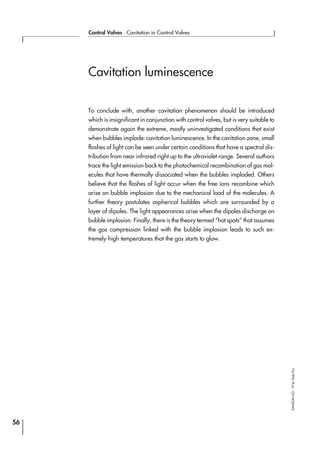 Cavitation luminescence
To conclude with, another cavitation phenomenon should be introduced
which is insignificant in conjunction with control valves, but is very suitable to
demonstrate again the extreme, mostly uninvestigated conditions that exist
when bubbles implode: cavitation luminescence. In the cavitation zone, small
flashes of light can be seen under certain conditions that have a spectral dis-
tribution from near infrared right up to the ultraviolet range. Several authors
trace the light emission back to the photochemical recombination of gas mol-
ecules that have thermally dissociated when the bubbles imploded. Others
believe that the flashes of light occur when the free ions recombine which
arise on bubble implosion due to the mechanical load of the molecules. A
further theory postulates aspherical bubbles which are surrounded by a
layer of dipoles. The light appearances arise when the dipoles discharge on
bubble implosion. Finally, there is the theory termed “hot spots” that assumes
the gas compression linked with the bubble implosion leads to such ex-
tremely high temperatures that the gas starts to glow.
56
Control Valves ⋅ Cavitation in Control Valves
SAMSONAG⋅V74/Dob/Zin
 
