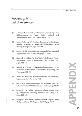 Appendix A1:
List of references
[1] Ackeret, J.: Experimentelle und theoretische Untersuchungen über
Hohlraumbildung im Wasser, Techn. Mechanik und
Thermodynamik, Band 1, Nr. 1, Berlin, Januar 1930
[2] Becker, R.; Döring, W.: Kinetische Behandlung in übersättigten
Dämpfen, in Volmer, M.: Kinetik der Phasenbildung, Verlag
Steinkopf, Leipzig 1939, pages 156–165
[3] Briggs, L. J.: The Limiting Negative Pressure of Water, Journal of
Applied Physics, Vol. 21, July 1950, pages 721–722
[4] Harvey, E. N.; McElroy, W. D.; Whitely, A.H.: On Cavity Forma-
tion in Water, Journal of Applied Physics, Vol. 18, Feb. 1947,
pages 162–172
[5] Lehmann, A. F.; Young J.O.: Experimental Investigations of Incipi-
ent and Desinent Cavitation, Journal of Basic Engineering, June
1964, pages 275–284
[6] Jeschke, N. und Gruner, K.: Geräuschverhalten von Stellventilen,
Regelungstechnische Praxis, Mai 1975
[7] DIN 45635: Geräuschmessungen an Maschinen, Blatt 50:
Luftschallemission, Hüllflächenverfahren, Armaturen, August 1987
[8] Oldenziel, D. M.: Bubble Cavitation in Relation to Liquid Qual-
ity, Delft Hydraulics Laboratory, Publication No. 21, May 1979,
pages 224–240
[9] Rayleigh, L.: On the Pressure Developed in a Liquid During the Collapse
of a Spherical Cavity, Phil. Marg., Vol. 34, 1917, pages 94–98
APPENDIX
57
Part 3 ⋅ L351 EN
SAMSONAG⋅03/11
 