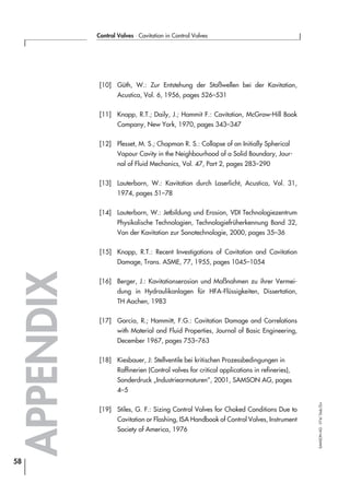 [10] Güth, W.: Zur Entstehung der Stoßwellen bei der Kavitation,
Acustica, Vol. 6, 1956, pages 526–531
[11] Knapp, R.T.; Daily, J.; Hammit F.: Cavitation, McGraw-Hill Book
Company, New York, 1970, pages 343–347
[12] Plesset, M. S.; Chapman R. S.: Collapse of an Initially Spherical
Vapour Cavity in the Neighbourhood of a Solid Boundary, Jour-
nal of Fluid Mechanics, Vol. 47, Part 2, pages 283–290
[13] Lauterborn, W.: Kavitation durch Laserlicht, Acustica, Vol. 31,
1974, pages 51–78
[14] Lauterborn, W.: Jetbildung und Erosion, VDI Technologiezentrum
Physikalische Technologien, Technologiefrüherkennung Band 32,
Von der Kavitation zur Sonotechnologie, 2000, pages 35–36
[15] Knapp, R.T.: Recent Investigations of Cavitation and Cavitation
Damage, Trans. ASME, 77, 1955, pages 1045–1054
[16] Berger, J.: Kavitationserosion und Maßnahmen zu ihrer Vermei-
dung in Hydraulikanlagen für HFA-Flüssigkeiten, Dissertation,
TH Aachen, 1983
[17] Garcia, R.; Hammitt, F.G.: Cavitation Damage and Correlations
with Material and Fluid Properties, Journal of Basic Engineering,
December 1967, pages 753–763
[18] Kiesbauer, J: Stellventile bei kritischen Prozessbedingungen in
Raffinerien (Control valves for critical applications in refineries),
Sonderdruck „Industriearmaturen”, 2001, SAMSON AG, pages
4–5
[19] Stiles, G. F.: Sizing Control Valves for Choked Conditions Due to
Cavitation or Flashing, ISA Handbook of Control Valves, Instrument
Society of America, 1976
APPENDIX
58
Control Valves ⋅ Cavitation in Control Valves
SAMSONAG⋅V74/Dob/Zin
 