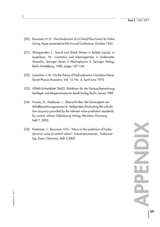 [20] Baumann, H. D.: The Introduction of a Critical Flow Factor for Valve
Sizing, Paper presented at ISA Annual Conference, October 1962
[21] Wijngaarden, L.: Sound and Shock Waves in Bubbly Liquids, in
Lauterborn, W.: Cavitation and Inhomogenities in Underwater
Acoustics, Springer Series in Electrophysics 4, Springer Verlag,
Berlin Heidelberg, 1980, pages 127–140
[22] Lyamshev, L. M.: On the Theory of Hydrodynamic Cavitation Noise;
Soviet Physics-Acoustics, Vol. 14, No. 4, April-June 1970
[23] VDMA-Einheitsblatt 24422, Richtlinien für die Geräuschberechnung
bei Regel- und Absperrarmaturen, Beuth Verlag, Berlin, Januar 1989
[24] Vnucec, D., Kiesbauer, J.: Übersicht über die Genauigkeit von
Schallberechnungsnormen b. Stellgeräten (Evaluating the calcula-
tion accuracy provided by the relevant noise prediction standards
for control valves), Oldenbourg Verlag, München, Germany,
Heft 7, 2003
[25] Kiesbauer, J., Baumann, H.D.: “News in the prediction of hydro-
dynamic noise of control valves“, Industriearmaturen , Vulkanver-
lag, Essen, Germany, Heft 3,2002
APPENDIX
59
Part 3 ⋅ L351 EN
SAMSONAG⋅03/11
 