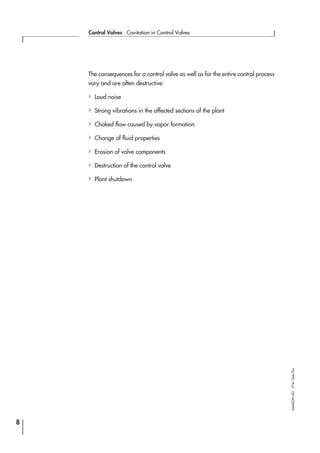 The consequences for a control valve as well as for the entire control process
vary and are often destructive:
4Loud noise
4Strong vibrations in the affected sections of the plant
4Choked flow caused by vapor formation
4Change of fluid properties
4Erosion of valve components
4Destruction of the control valve
4Plant shutdown
8
Control Valves ⋅ Cavitation in Control Valves
SAMSONAG⋅V74/Dob/Zin
 