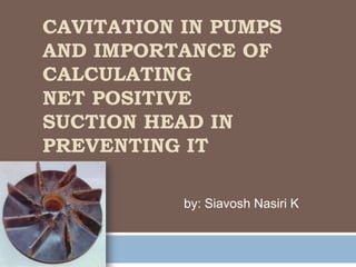 CAVITATION IN PUMPS
AND IMPORTANCE OF
CALCULATING
NET POSITIVE
SUCTION HEAD IN
PREVENTING IT

           by: Siavosh Nasiri K
 