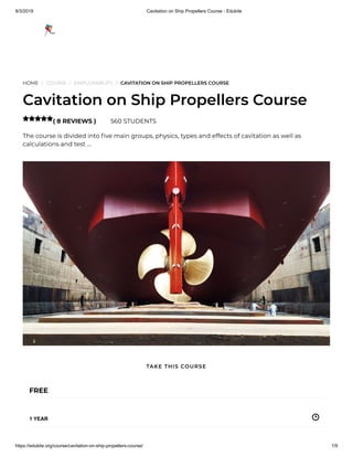 9/3/2019 Cavitation on Ship Propellers Course - Edukite
https://edukite.org/course/cavitation-on-ship-propellers-course/ 1/9
HOME / COURSE / EMPLOYABILITY / CAVITATION ON SHIP PROPELLERS COURSE
Cavitation on Ship Propellers Course
( 8 REVIEWS ) 560 STUDENTS
The course is divided into ve main groups, physics, types and effects of cavitation as well as
calculations and test …

FREE
1 YEAR
TAKE THIS COURSE
 
