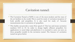 Cavitation tunnel:
• The Cavitation Tunnel at NSTL is one of the most modern and the state of
the art facilities in the world. This is used for study of cavitation inception of
body profile and propellers. It is also used for study of Acoustic
measurements due to cavitation of propellers.
• This facility can provide a water flow speed of 15m/sec and create cavitation
numbers 0.03 to 10. In order to design highly efficient propellers for
applications to naval ships and platforms it is essential to carry out tests on
these propeller models in the cavitation tunnel. The features of cavitation
tunnel are given below
 