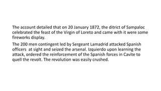 The account detailed that on 20 January 1872, the ditrict of Sampaloc
celebrated the feast of the Virgin of Loreto and came with it were some
fireworks display.
The 200 men contingent led by Sergeant Lamadrid attacked Spanish
officers at sight and seized the arsenal. Izquierdo upon learning the
attack, ordered the reinforcement of the Spanish forces in Cavite to
quell the revolt. The revolution was easily crushed.
 