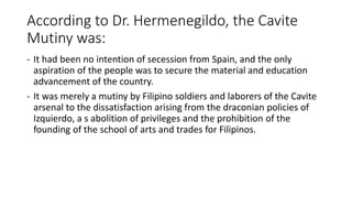According to Dr. Hermenegildo, the Cavite
Mutiny was:
- It had been no intention of secession from Spain, and the only
aspiration of the people was to secure the material and education
advancement of the country.
- It was merely a mutiny by Filipino soldiers and laborers of the Cavite
arsenal to the dissatisfaction arising from the draconian policies of
Izquierdo, a s abolition of privileges and the prohibition of the
founding of the school of arts and trades for Filipinos.
 