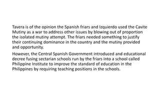 Tavera is of the opinion the Spanish friars and Izquierdo used the Cavite
Mutiny as a war to address other issues by blowing out of proportion
the isolated mutiny attempt. The friars needed something to justify
their continuing dominance in the country and the mutiny provided
and opportunity.
However, the Central Spanish Government introduced and educational
decree fusing sectarian schools run by the friars into a school called
Philippine Institute to improve the standard of education in the
Philippines by requiring teaching positions in the schools.
 