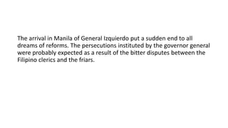 The arrival in Manila of General Izquierdo put a sudden end to all
dreams of reforms. The persecutions instituted by the governor general
were probably expected as a result of the bitter disputes between the
Filipino clerics and the friars.
 