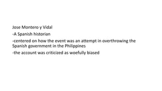Jose Montero y Vidal
-A Spanish historian
-centered on how the event was an attempt in overthrowing the
Spanish government in the Philippines
-the account was criticized as woefully biased
 