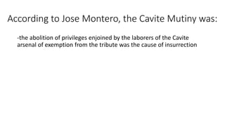 According to Jose Montero, the Cavite Mutiny was:
-the abolition of privileges enjoined by the laborers of the Cavite
arsenal of exemption from the tribute was the cause of insurrection
 