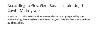 According to Gov. Gen. Rafael Izquierdo, the
Cavite Mutiny was
It seems that the insurrection was motivated and prepared by the
native clergy, b y mestizos and native lawyers, and by those known here
as abogadillos
 