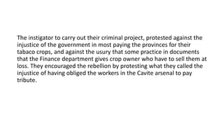 The instigator to carry out their criminal project, protested against the
injustice of the government in most paying the provinces for their
tabaco crops, and against the usury that some practice in documents
that the Finance department gives crop owner who have to sell them at
loss. They encouraged the rebellion by protesting what they called the
injustice of having obliged the workers in the Cavite arsenal to pay
tribute.
 