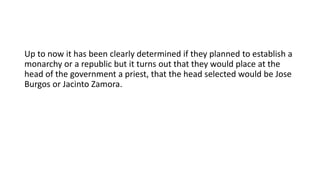 Up to now it has been clearly determined if they planned to establish a
monarchy or a republic but it turns out that they would place at the
head of the government a priest, that the head selected would be Jose
Burgos or Jacinto Zamora.
 