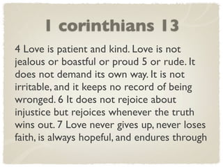 1 corinthians 13
4 Love is patient and kind. Love is not
jealous or boastful or proud 5 or rude. It
does not demand its own way. It is not
irritable, and it keeps no record of being
wronged. 6 It does not rejoice about
injustice but rejoices whenever the truth
wins out. 7 Love never gives up, never loses
faith, is always hopeful, and endures through
 
