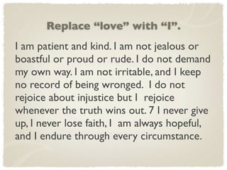 Replace “love” with “I”.
I am patient and kind. I am not jealous or
boastful or proud or rude. I do not demand
my own way. I am not irritable, and I keep
no record of being wronged. I do not
rejoice about injustice but I rejoice
whenever the truth wins out. 7 I never give
up, I never lose faith, I am always hopeful,
and I endure through every circumstance.
 
