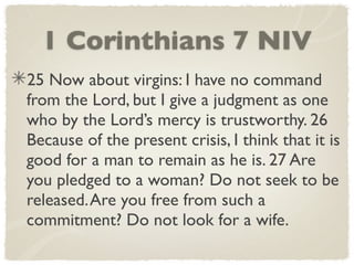 1 Corinthians 7 NIV
25 Now about virgins: I have no command
from the Lord, but I give a judgment as one
who by the Lord’s mercy is trustworthy. 26
Because of the present crisis, I think that it is
good for a man to remain as he is. 27 Are
you pledged to a woman? Do not seek to be
released. Are you free from such a
commitment? Do not look for a wife.
 