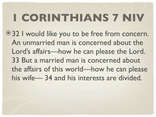 1 CORINTHIANS 7 NIV
32 I would like you to be free from concern.
An unmarried man is concerned about the
Lord’s affairs—how he can please the Lord.
33 But a married man is concerned about
the affairs of this world—how he can please
his wife— 34 and his interests are divided.
 
