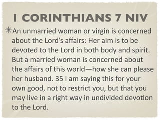 1 CORINTHIANS 7 NIV
An unmarried woman or virgin is concerned 
about the Lord’s aﬀairs: Her aim is to be 
devoted to the Lord in both body and spirit. 
But a married woman is concerned about 
the aﬀairs of this world—how she can please 
her husband. 35 I am saying this for your 
own good, not to restrict you, but that you 
may live in a right way in undivided devoDon 
to the Lord.
 