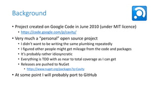 Background
• Project created on Google Code in June 2010 (under MIT licence)
• https://code.google.com/p/cavity/

• Very much a “personal” open source project
•
•
•
•
•

I didn’t want to be writing the same plumbing repeatedly
I figured other people might get mileage from the code and packages
It’s probably rather idiosyncratic
Everything is TDD with as near to total coverage as I can get
Releases are pushed to NuGet
• https://www.nuget.org/packages?q=Cavity

• At some point I will probably port to GitHub

 