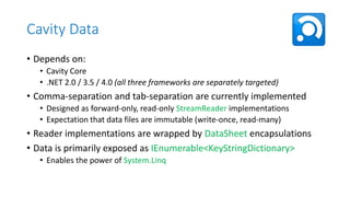 Cavity Data
• Depends on:
• Cavity Core
• .NET 2.0 / 3.5 / 4.0 (all three frameworks are separately targeted)

• Comma-separation and tab-separation are currently implemented
• Designed as forward-only, read-only StreamReader implementations
• Expectation that data files are immutable (write-once, read-many)

• Reader implementations are wrapped by DataSheet encapsulations
• Data is primarily exposed as IEnumerable<KeyStringDictionary>
• Enables the power of System.Linq

 