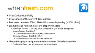 •
•
•
•

Uses Cavity extensively
Drives much of the current development
Processes between 200 to 300 million records per day (≈ 50Gb data)
Example read rate (whole of UK property model)
• 30 million records (12½ Gb), with 180 columns (5.4 billion data points)
• StreamReader ReadLine()
• 2 minutes total read time = 15,000,000 records/sec

• CsvStreamReader ReadEntry<T>()
• 10 minutes total read time = 50,000 records/sec

• The philosophy is to squeeze maximum value from dedicated tin
• Predictable fixed cost with near-zero marginal cost

 