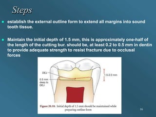 Steps
 establish the external outline form to extend all margins into sound
tooth tissue.
 Maintain the initial depth of 1.5 mm, this is approximately one-half of
the length of the cutting bur. should be, at least 0.2 to 0.5 mm in dentin
to provide adequate strength to resist fracture due to occlusal
forces
16
 