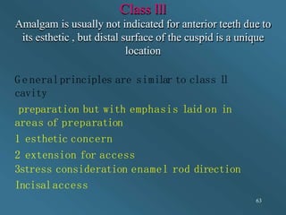 Class lll
Amalgam is usually not indicated for anterior teeth due to
its esthetic , but distal surface of the cuspid is a unique
location
63
G e neralprinciples are similar to class l
l
cavity
preparation but with emphasis laid on in
areas of preparation
1 esthetic concern
2 extension for access
3stress consideration enamel rod direction
Incisalaccess
 