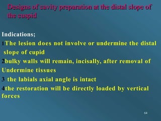 Designs of cavity preparation at the distal slope of
the cuspid
64
Indications;
1The lesion does not involve or undermine the distal
slope of cupid
2bulky walls will remain, incisally, after removal of
Undermine tissues
3 the labials axial angle is intact
4the restoration will be directly loaded by vertical
forces
 