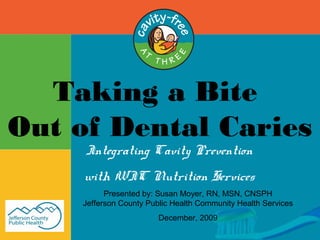 Taking a Bite
Out of Dental Caries
Integrating Cavity Prevention
with WIC Nutrition Services
Presented by: Susan Moyer, RN, MSN, CNSPH
Jefferson County Public Health Community Health Services
December, 2009
 