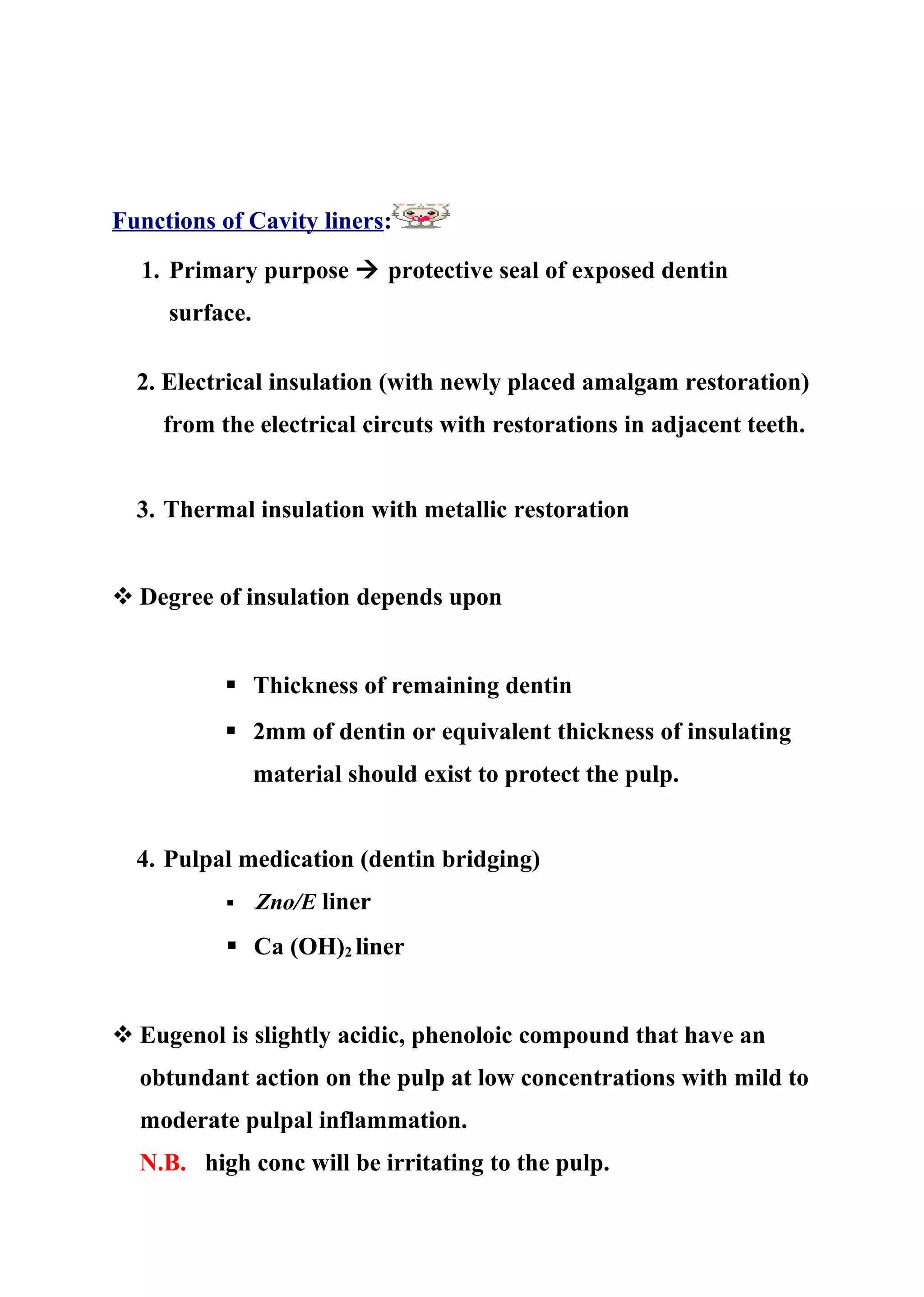 Functions of Cavity liners:
1. Primary purpose  protective seal of exposed dentin
surface.
2. Electrical insulation (with newly placed amalgam restoration)
from the electrical circuts with restorations in adjacent teeth.
3. Thermal insulation with metallic restoration
 Degree of insulation depends upon
 Thickness of remaining dentin
 2mm of dentin or equivalent thickness of insulating
material should exist to protect the pulp.
4. Pulpal medication (dentin bridging)
 -Zno/E liner
 Ca (OH)2 liner
 Eugenol is slightly acidic, phenoloic compound that have an
obtundant action on the pulp at low concentrations with mild to
moderate pulpal inflammation.
N.B. high conc will be irritating to the pulp.
 