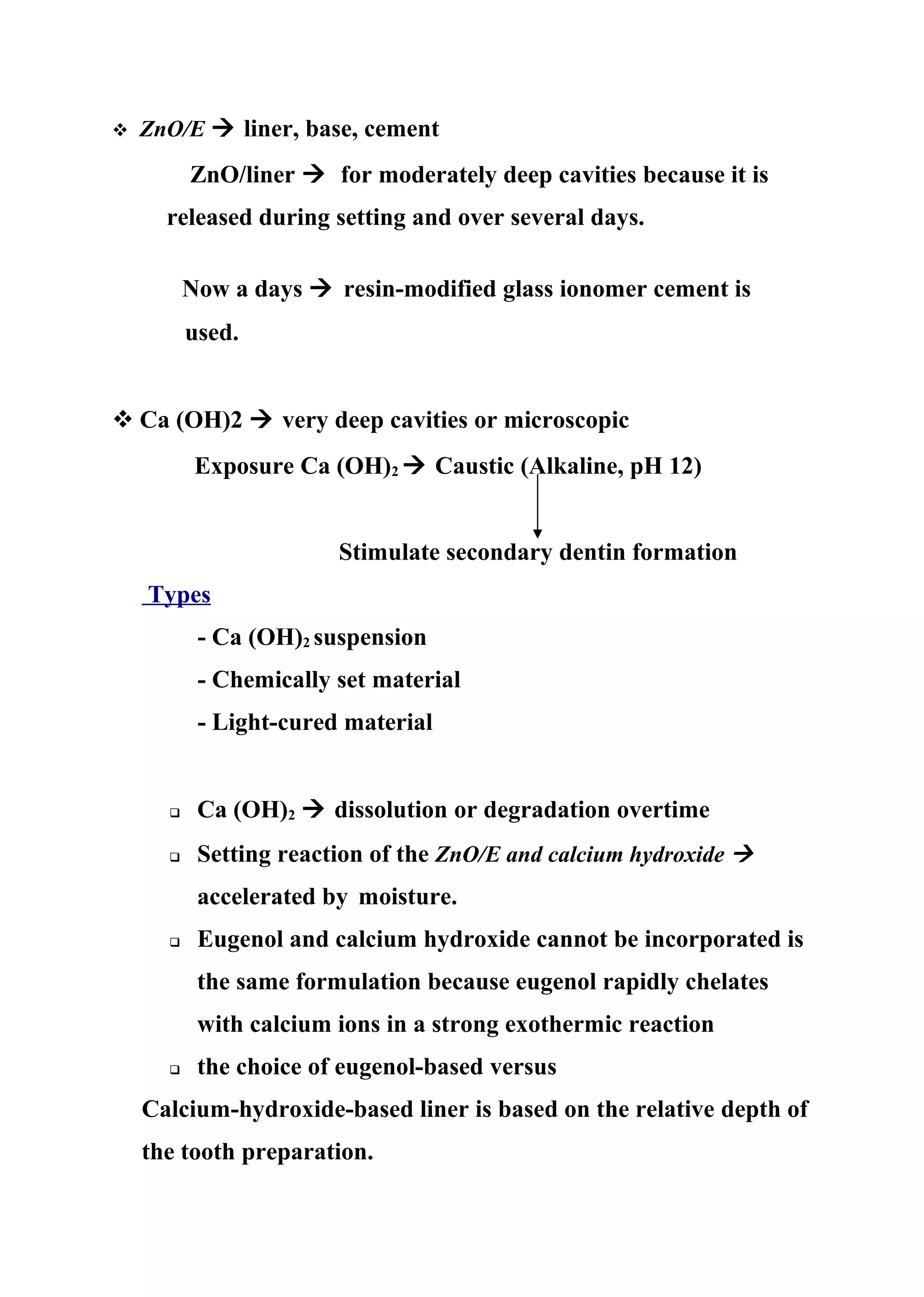  ZnO/E  liner, base, cement
ZnO/liner  for moderately deep cavities because it is
released during setting and over several days.
Now a days  resin-modified glass ionomer cement is
used.
 Ca (OH)2  very deep cavities or microscopic
Exposure Ca (OH)2  Caustic (Alkaline, pH 12)
Stimulate secondary dentin formation
Types
- Ca (OH)2 suspension
- Chemically set material
- Light-cured material
 Ca (OH)2  dissolution or degradation overtime
 Setting reaction of the ZnO/E and calcium hydroxide 
accelerated by moisture.
 Eugenol and calcium hydroxide cannot be incorporated is
the same formulation because eugenol rapidly chelates
with calcium ions in a strong exothermic reaction
 the choice of eugenol-based versus
Calcium-hydroxide-based liner is based on the relative depth of
the tooth preparation.
 