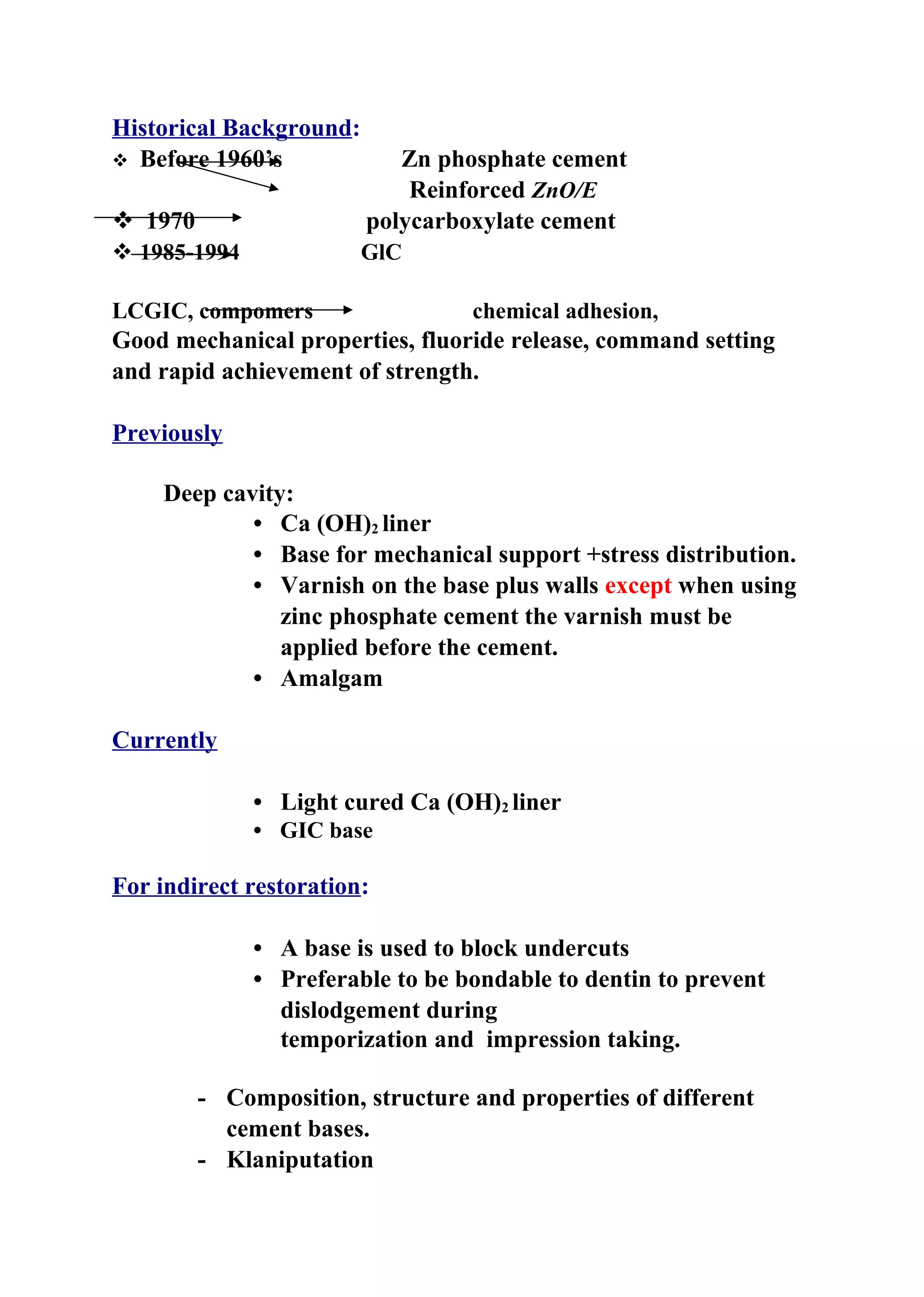 Historical Background:
 Before 1960’s Zn phosphate cement
Reinforced ZnO/E
 1970 polycarboxylate cement
 1985-1994 GlC
LCGIC, compomers chemical adhesion,
Good mechanical properties, fluoride release, command setting
and rapid achievement of strength.
Previously
Deep cavity:
• Ca (OH)2 liner
• Base for mechanical support +stress distribution.
• Varnish on the base plus walls except when using
zinc phosphate cement the varnish must be
applied before the cement.
• Amalgam
Currently
• Light cured Ca (OH)2 liner
• GIC base
For indirect restoration:
• A base is used to block undercuts
• Preferable to be bondable to dentin to prevent
dislodgement during
temporization and impression taking.
- Composition, structure and properties of different
cement bases.
- Klaniputation
 