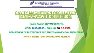 CAVITY MAGNETRON OSCILLATOR
IN MICROWAVE ENGINEERING
NAME: XAVIER SIBY MOORKATTIL
XIE ID: 2019022001, ROLL NO. 68, B.E. EXTC
DEPARTMENT OF ELECTRONICS AND TELECOMMUNICATION ENGINEERING
XAVIER INSTITUTE OF ENGINEERING, MUMBAI
 