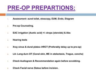 PRE-OP PREPARTIONS:
1. Assessment- aural toilet, otoscopy, EUM, Endo, Diagram
2. Pre-op Counseling.
3. EAC irrigation (Acetic acid) +/- drops (steroids) & Abs
4. Hearing tests
5. Xray sinus & dural plates--HRCT (Preferably delay up to pre-op)
6. LA- Long durn OT (Canal skin, ME in atelectasis, Tragus, concha)
7. Check Audiogram & Recommendation again before scrubbing.
8. Check Facial nerve Status before incision.
 